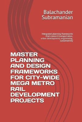 Master Planning and Design Frameworks for City-Wide Mega Metro Rail Development Projects: Integrated planning frameworks that connect transportation, urban development, engineering, sustainability - Balachander Subramanian - cover