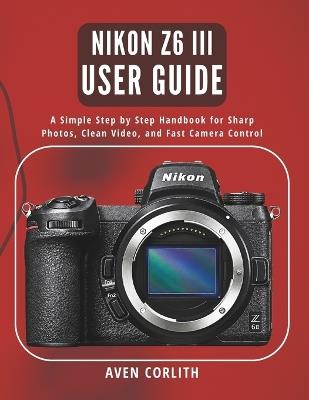 Nikon Z6 III User Guide: A Simple Step by Step Handbook for Sharp Photos, Clean Video, and Fast Camera Control - Aven Corlith - cover