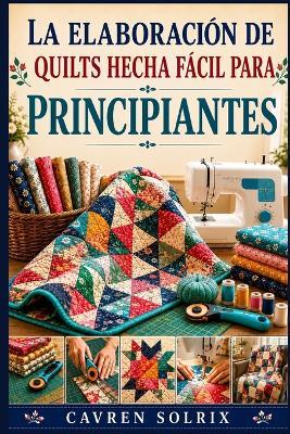 La Elaboración de Quilts Hecha Fácil Para Principiantes: Una guía paso a paso sobre técnicas de acolchado, patrones sencillos y cómo crear proyectos desde la primera puntada hasta el final. - Cavren Solrix - cover