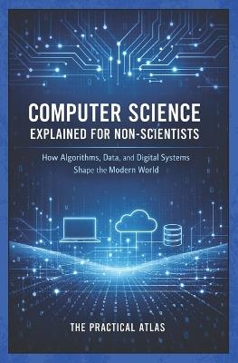 Computer Science Explained for Non-Scientists: How Algorithms, Data, and Digital Systems Shape the Modern World - The Practical Atlas - cover