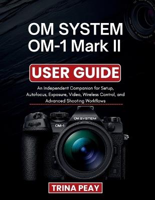 OM SYSTEM OM-1 Mark II USER GUIDE: An Independent Companion for Setup, Autofocus, Exposure, Video, Wireless Control, and Advanced Shooting Workflows - Trina Peay - cover