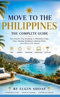 Move to the Philippines: The Complete Guide Your Step-by-Step Roadmap to Affordable Living, Visas, Housing, Healthcare, Remote Work, and a Better Life Abroad - Elgin Shoaf - cover