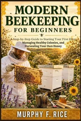 Modern Beekeeping For Beginners: A Step-by-Step Guide to Starting Your First Hive, Managing Healthy Colonies, and Harvesting Your Own Honey - Murphy F Rice - cover
