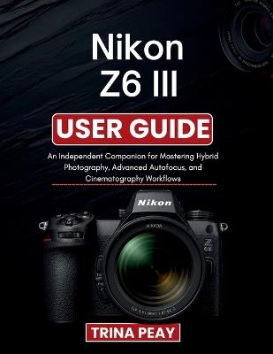 Nikon Z6 III User Guide: An Independent Companion for Mastering Hybrid Photography, Advanced Autofocus, and Cinematography Workflows - Trina Peay - cover