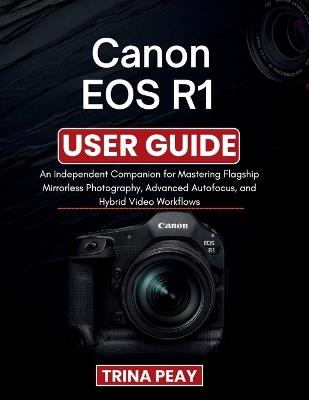 Canon EOS R1 User Guide: An Independent Companion for Mastering Flagship Mirrorless Photography, Advanced Autofocus, and Hybrid Video Workflows - Trina Peay - cover