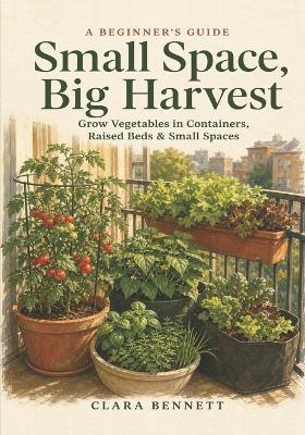 Small Space, Big Harvest: A Beginner's Guide to Growing Vegetables in Containers, Raised Beds & Small Spaces - on Any Balcony, Patio, or Sunny Corner - Clara Bennett - cover