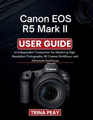 Canon EOS R5 Mark II User Guide: An Independent Companion for Mastering High-Resolution Photography, 8K Cinema Workflows, and Advanced Autofocus - Trina Peay - cover
