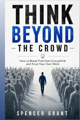Think Beyond the Crowd: How to Break Free from Groupthink and Trust Your Own Mind - Spencer Grant - cover