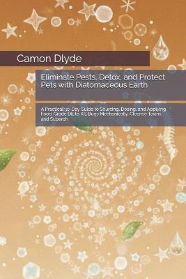 Eliminate Pests, Detox, and Protect Pets with Diatomaceous Earth: A Practical 30-Day Guide to Sourcing, Dosing, and Applying Food-Grade DE to Kill Bugs Mechanically, Cleanse Toxins, and Superch - Camon Dlyde - cover