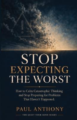 Stop Expecting the Worst: How to Calm Catastrophic Thinking and Stop Preparing for Problems That Haven't Happened - Paul Anthony - cover