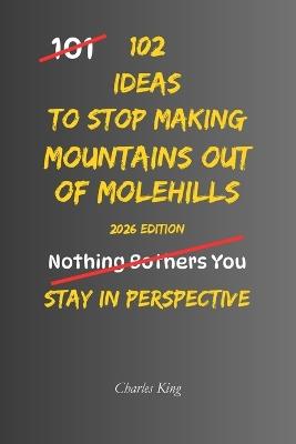 102 Ideas To Stop Making Mountains Out Of Molehills: No Catastrophising. Simple Everyday Ideas To Keep Problems In Perspective, Reduce Overreactions, Manage Worry, and Respond More Calmly To Everyday Challenges. - Charles King - cover