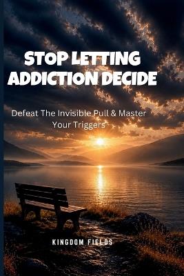 Stop Letting Addiction Decide: Defeat The Invisible Pull & Master Your Triggers - Kingdom Fields - cover