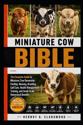 Miniature Cow Bible: The Complete Guide to Miniature Cow Ownership - Feeding, Housing, Breeding, Calf Care, Health Management, Training, and Small-Scale Homestead Benefits - Hernry B Clarawood - cover