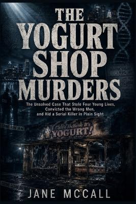 The Yogurt Shop Murders: The Unsolved Case That Stole Four Young Lives, Convicted the Wrong Men, and Hid a Serial Killer in Plain Sight - Jane McCall - cover