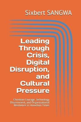Leading Through Crisis, Digital Disruption, and Cultural Pressure: Christian Courage, Technology Discernment, and Organizational Resilience in Uncertain Times - Sixbert Sangwa - cover