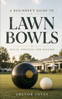 A Beginner's Guide to Lawn Bowls: Skills, Strategy and Success - Trevor Yates - cover