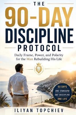 The 90-Day Discipline Protocol - Daily Frame, Power, and Polarity for the Man Rebuilding His Life - Iliyan Topchiev - cover
