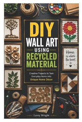 DIY Wall Art Using Recycled Material: Creative Projects to Turn Everyday Items into Unique Home Décor - Larry Wright - cover