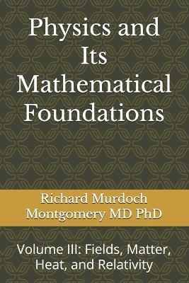Physics and Its Mathematical Foundations: Volume III: Fields, Matter, Heat, and Relativity - Richard Murdoch Montgomery - cover