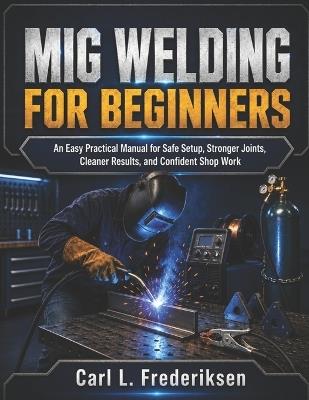 MIG Welding for Beginners: An Easy Practical Manual for Safe Setup, Stronger Joints, Cleaner Results, and Confident Shop Work - Carl L Frederiksen - cover