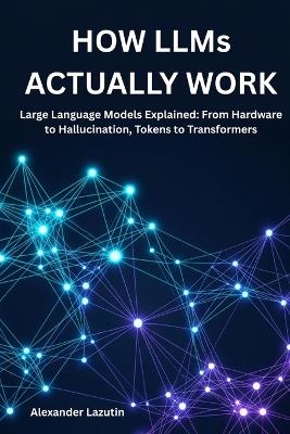 How LLMs Actually Work: Large Language Models Explained: From Hardware to Hallucination, Tokens to Transformers - Alexander Lazutin - cover