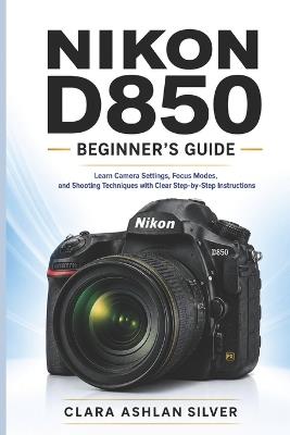 Nikon D850 beginner's guide: Learn Camera Controls, Focus Settings, and Shooting Modes with Clear, Step-by-Step Guidance - Clara Ashlan Silver - cover