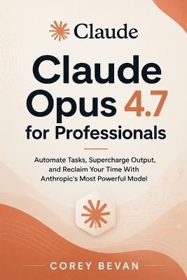 Claude Opus 4.7 for Professionals: Automate Tasks, Supercharge Output, and Reclaim Your Time With Anthropic's Most Powerful Model - Corey Bevan - cover