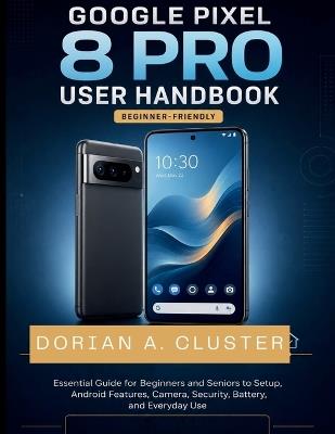 Google Pixel 8 Pro User Handbook: Essential Guide for Beginners and Seniors to Setup, Android Features, Camera, Security, Battery, and Everyday Use - Dorian A Cluster - cover
