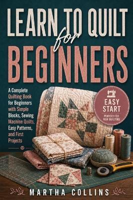 Learn to Quilt for Beginners: A Complete Quilting Book for Beginners with Simple Blocks, Sewing Machine Quilts, Easy Patterns, and First Projects - Martha Collins - cover