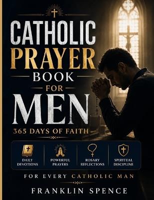 Catholic Prayer Book for Men: 365 Days of Faith: Daily Devotions, Powerful Prayers, Rosary Reflections, and Spiritual Discipline for Every Catholic Man - Franklin Spence - cover