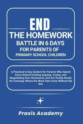 End the Homework Battle in 6 Days for Parents of Primary School Children: A Practical 6-Day System for Parents Who Spend Every School Evening Arguing, Crying, and Negotiating Over Homework, and Are - Praxis Academy - cover