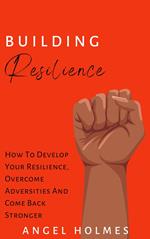 Building Resilience - How To Develop Your Resilience, Overcome Adversities And Come Back Stronger