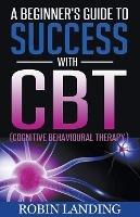 A Beginner's Guide To Success With CBT (Cognitive Behavioural Therapy) - Robin Landing - cover