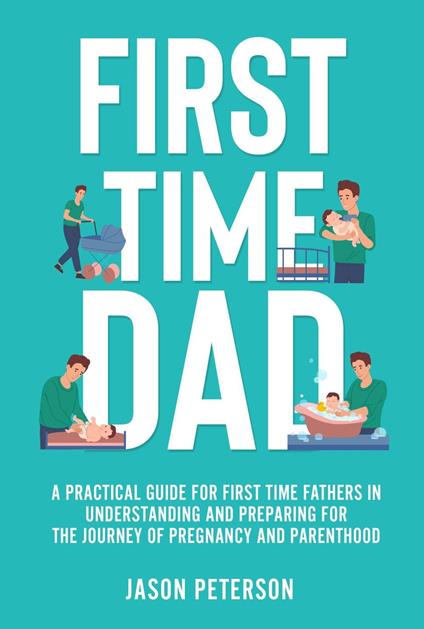 First Time Dad: A Practical Guide for First Time Fathers in Understanding and Preparing for the Journey of Pregnancy and Parenthood
