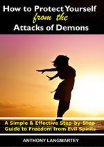 How to Protect Yourself from the Attacks of Demons: A Simple and Effective Step-by-Step Guide to Freedom from Evil Spirits