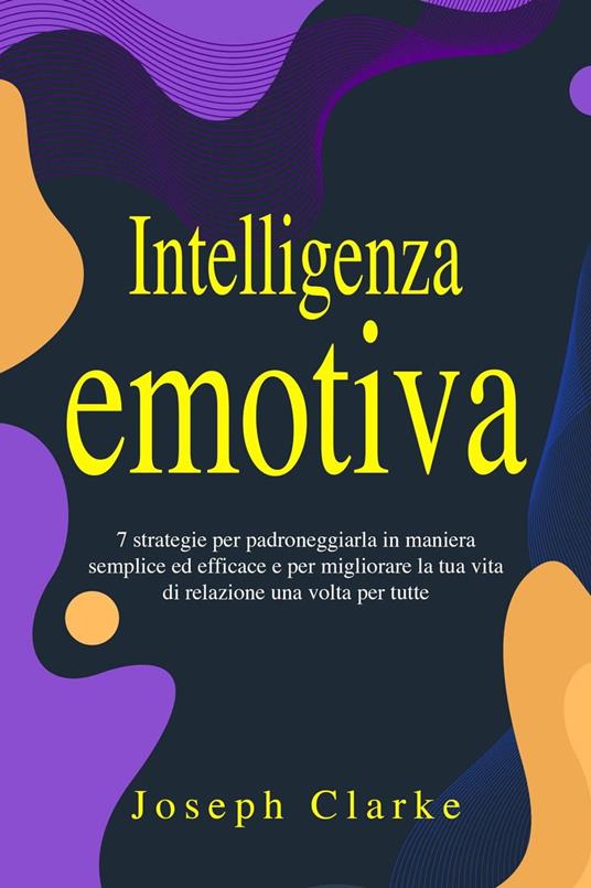 Intelligenza Emotiva: 7 Strategie per padroneggiarla in maniera semplice ed efficace e per migliorare la tua vita di relazione una volta per tutte - Joseph Clarke - ebook