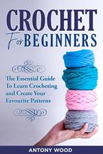 Crochet for Beginners: the Essential Guide to Learn Crocheting and Create Your Favourite Patterns