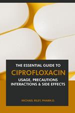 The Essential Guide to Ciprofloxacin: Usage, Precautions, Interactions and Side Effects.