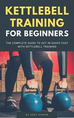 Kettlebell Training For Beginners - The Complete Guide To Get In Shape Fast With Kettlebell Training