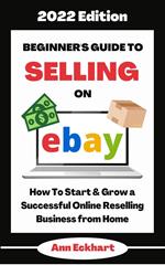 Beginner's Guide To Selling On Ebay 2022 Edition: How To Start & Grow a Successful Online Reselling Business from Home