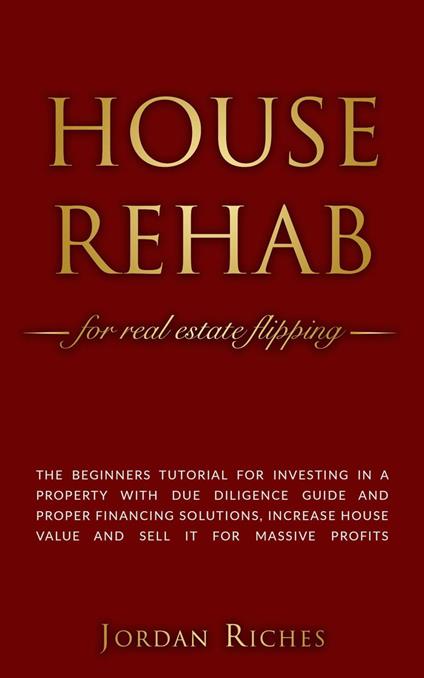 House Rehab for Real Estate Flipping: The Beginners Tutorial for Investing in a Property With Due Diligence Guide and Proper Financing Solutions, Increase House Value and Sell it for Massive Profits