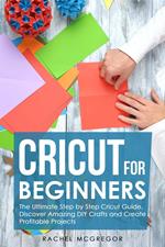 Cricut for Beginners: The Ultimate Step by Step Cricut Guide. Discover Amazing DIY Crafts and Create Profitable Projects
