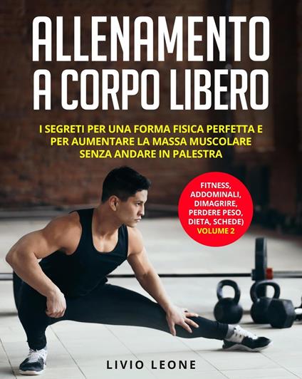 Allenamento a corpo libero: I segreti per una forma fisica perfetta e per aumentare la massa muscolare senza andare in palestra. (fitness, addominali, dimagrire, perdere peso, dieta, schede) Volume 2 - Livio Leone - ebook