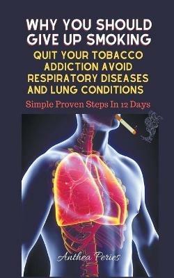 Why You Should Give Up Smoking: Quit Your Tobacco Addiction Avoid Respiratory Diseases And Lung Conditions Simple Proven Steps In 12 Days - Anthea Peries - cover