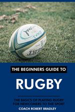 The Beginners Guide to Rugby: The Basics of Playing Rugby for Newcomers to the Sport.