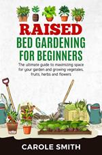 Raised Bed Gardening for Beginners: The Ultimate Guide to Maximizing Space for Your Garden and Growing Vegetables, Fruits, Herbs and Flowers