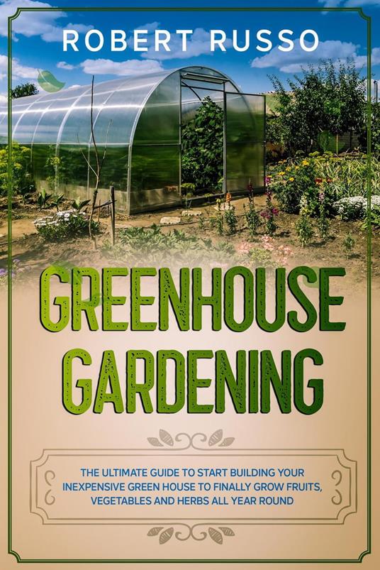 Greenhouse Gardening: The Ultimate Guide to Start Building Your Inexpensive Green House to Finally Grow Fruits, Vegetables and Herbs All Year Round.