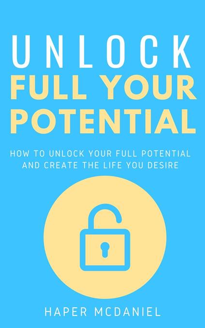 Unlock Your Full Potential - How To Unlock Your Full Potential And Create The Life You Desire