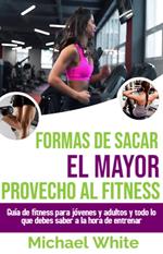 Formas De Sacar El Mayor Provecho Al Fitness: Guía de fitness para jóvenes y adultos y todo lo que debes saber a la hora de entrenar