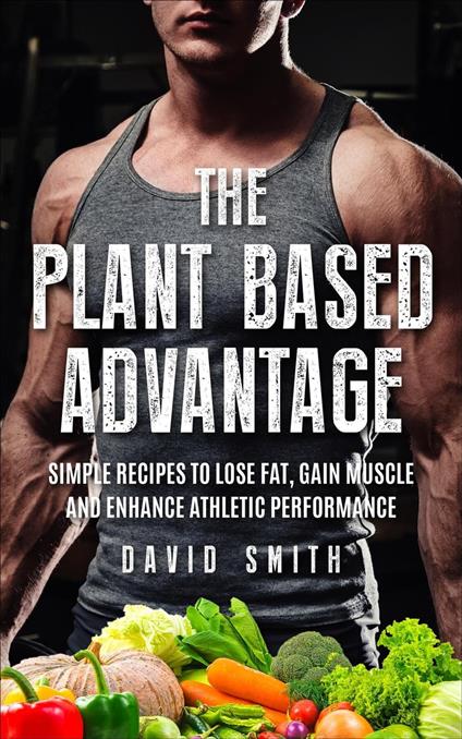 The Plant Based Advantage: Simple Recipes To Lose Fat, Gain Muscle And Enhance Athletic Performance